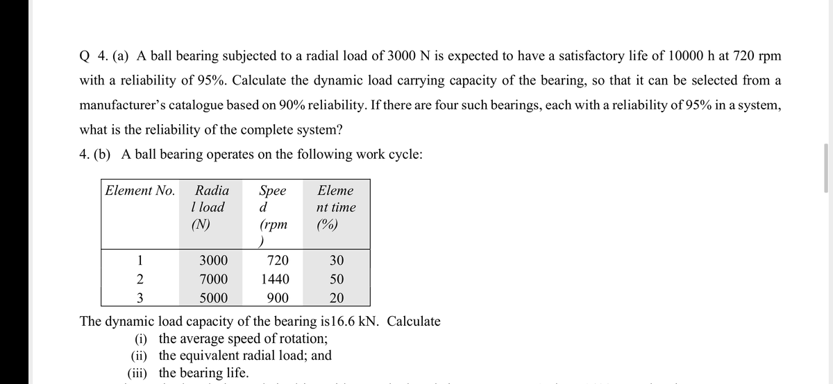 Q 4. (a) A ball bearing subjected to a radial load of 3000 N is expected to have a satisfactory life of 10000 h at 720 rpm
with a reliability of 95%. Calculate the dynamic load carrying capacity of the bearing, so that it can be selected from a
manufacturer's catalogue based on 90% reliability. If there are four such bearings, each with a reliability of 95% in a system,
what is the reliability of the complete system?
4. (b) A ball bearing operates on the following work cycle:
Element No.
Radia
Spee
Eleme
I load
(N)
d
nt time
(грт
(%)
1
3000
720
30
7000
1440
50
3
5000
900
20
The dynamic load capacity of the bearing is16.6 kN. Calculate
(i) the average speed of rotation;
(ii) the equivalent radial load; and
(iii) the bearing life.
