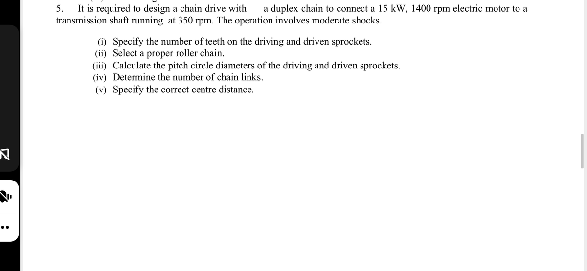 It is required to design a chain drive with
transmission shaft running at 350 rpm. The operation involves moderate shocks.
5.
a duplex chain to connect a 15 kW, 1400 rpm electric motor to a
(i) Specify the number of teeth on the driving and driven sprockets.
(ii) Select a proper roller chain.
(iii) Calculate the pitch circle diameters of the driving and driven sprockets.
(iv) Determine the number of chain links.
(v) Specify the correct centre distance.
