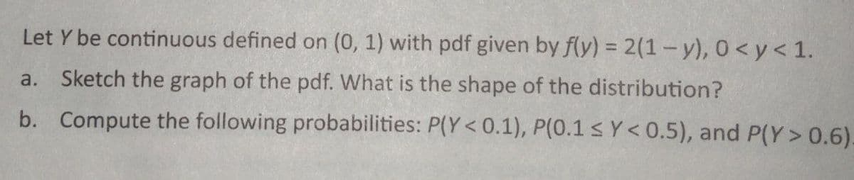 Let Y be continuous defined on (0, 1) with pdf given by f(y) = 2(1-y), 0 <y< 1.
Sketch the graph of the pdf. What is the shape of the distribution?
a.
b. Compute the following probabilities: P(Y<0.1), P(0.1 ≤ Y<0.5), and P(Y> 0.6).