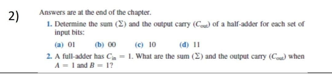2)
Answers are at the end of the chapter.
1. Determine the sum (2) and the output carry (Cout) of a half-adder for each set of
input bits:
(a) 01
(b) 00
(c) 10
(d) 11
2. A full-adder has Cin= 1. What are the sum (2) and the output carry (Cout) when
A = 1 and B = 1?