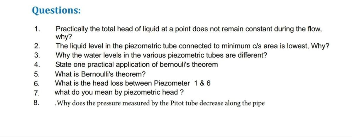 Questions:
Practically the total head of liquid at a point does not remain constant during the flow,
why?
The liquid level in the piezometric tube connected to minimum c/s area is lowest, Why?
Why the water levels in the various piezometric tubes are different?
State one practical application of bernouli's theorem
What is Bernoulli's theorem?
What is the head loss between Piezometer 1 & 6
what do you mean by piezometric head?
.Why does the pressure measured by the Pitot tube decrease along the pipe
1.
2345678
2.
3.
4.
5.
6.
7.
8.