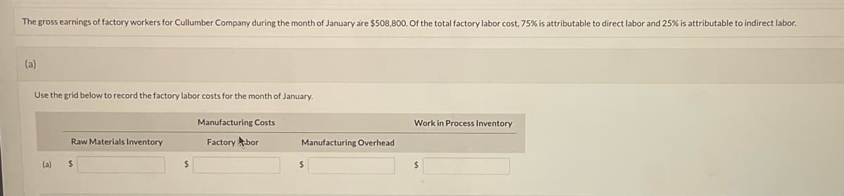 The gross earnings of factory workers for Cullumber Company during the month of January are $508,800. Of the total factory labor cost, 75% is attributable to direct labor and 25% is attributable to indirect labor.
(a)
Use the grid below to record the factory labor costs for the month of January.
(a)
Raw Materials Inventory
$
Manufacturing Costs
Factory bor
Manufacturing Overhead
$
Work in Process Inventory
$