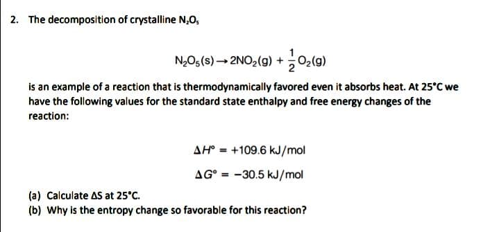 2. The decomposition of crystalline N,O,
N,O5(s) → 2NO2(g) +02(g)
is an example of a reaction that is thermodynamically favored even it absorbs heat. At 25°C we
have the following values for the standard state enthalpy and free energy changes of the
reaction:
AH° = +109.6 kJ/mol
%3D
AG° = -30.5 kJ/mol
(a) Calculate AS at 25°C.
(b) Why is the entropy change so favorable for this reaction?
