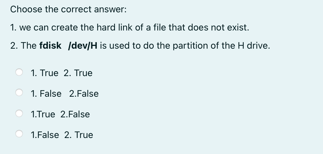 Choose the correct answer:
1. we can create the hard link of a file that does not exist.
2. The fdisk /dev/H is used to do the partition of the H drive.
1. True 2. True
1. False 2.False
1.True 2.False
1.False 2. True
