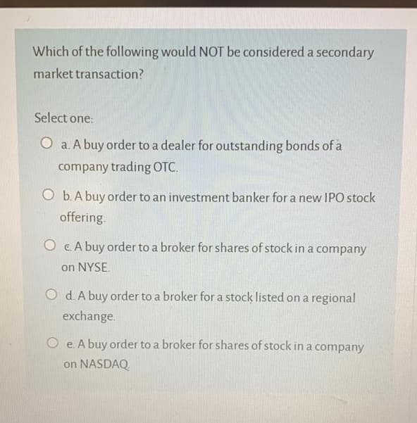 Which of the following would NOT be considered a secondary
market transaction?
Select one:
O a. A buy order to a dealer for outstanding bonds of a
company trading OTC.
O b.A buy order to an investment banker for a new IPO stock
offering.
O CA buy order to a broker for shares of stock in a company
on NYSE.
