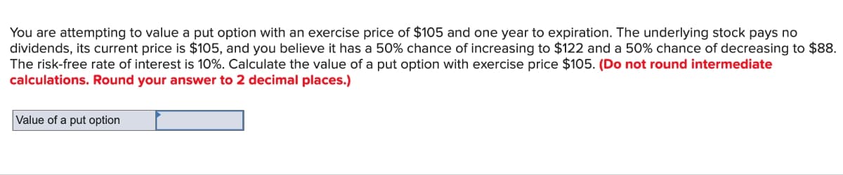 You are attempting to value a put option with an exercise price of $105 and one year to expiration. The underlying stock pays no
dividends, its current price is $105, and you believe it has a 50% chance of increasing to $122 and a 50% chance of decreasing to $88.
The risk-free rate of interest is 10%. Calculate the value of a put option with exercise price $105. (Do not round intermediate
calculations. Round your answer to 2 decimal places.)
Value of a put option