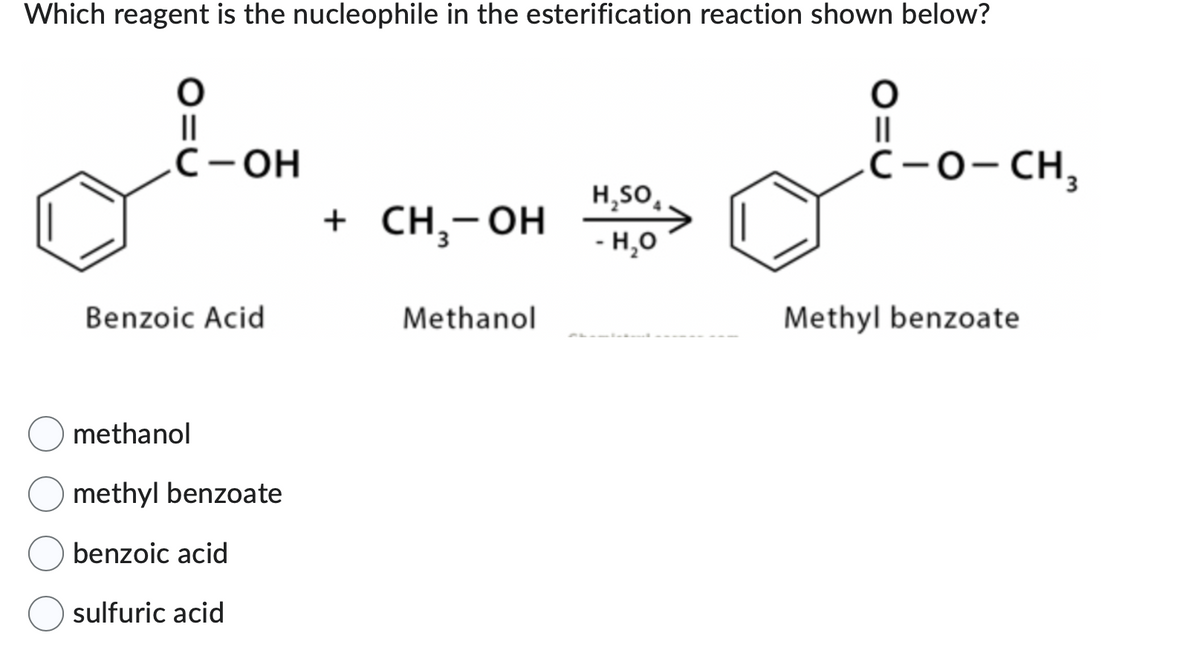 Which reagent is the nucleophile in the esterification reaction shown below?
O
||
С-ОН
Benzoic Acid
methanol
methyl benzoate
benzoic acid
sulfuric acid
+ CH₂-OH
Methanol
H₂SO
- H₂O
O
||
C-O-CH3
Methyl benzoate