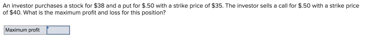An investor purchases a stock for $38 and a put for $.50 with a strike price of $35. The investor sells a call for $.50 with a strike price
of $40. What is the maximum profit and loss for this position?
Maximum profit