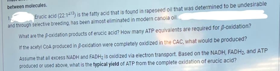 between molecules.
1.
Erucic acid (22:1413) is the fatty acid that is found in rapeseed oil that was determined to be undesirable
and through selective breeding, has been almost eliminated in modern canola oil.
What are the B-oxidation products of erucic acid? How many ATP equivalents are required for 8-oxidation?
If the acetyl CoA produced in 8-oxidation were completely oxidized in the CAC, what would be produced?
Assume that all excess NADH and FADH2 is oxidized via electron transport. Based on the NADH, FADH2, and ATP
produced or used above, what is the typical yield of ATP from the complete oxidation of erucic acid?