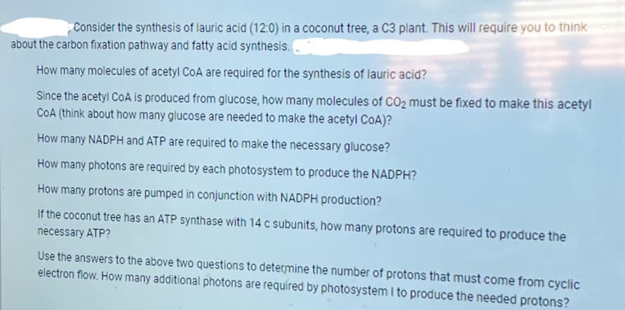 Consider the synthesis of lauric acid (12:0) in a coconut tree, a C3 plant. This will require you to think
about the carbon fixation pathway and fatty acid synthesis.
How many molecules of acetyl CoA are required for the synthesis of lauric acid?
Since the acetyl CoA is produced from glucose, how many molecules of CO2 must be fixed to make this acetyl
COA (think about how many glucose are needed to make the acetyl CoA)?
How many NADPH and ATP are required to make the necessary glucose?
How many photons are required by each photosystem to produce the NADPH?
How many protons are pumped in conjunction with NADPH production?
If the coconut tree has an ATP synthase with 14 c subunits, how many protons are required to produce the
necessary ATP?
Use the answers to the above two questions to determine the number of protons that must come from cyclic
electron flow. How many additional photons are required by photosystem I to produce the needed protons?