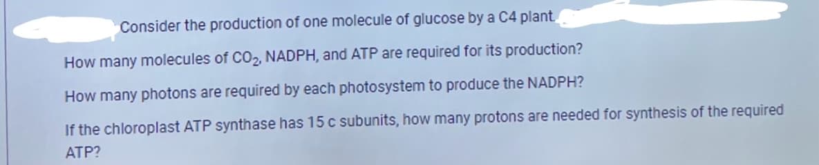 Consider the production of one molecule of glucose by a C4 plant
How many molecules of CO2, NADPH, and ATP are required for its production?
How many photons are required by each photosystem to produce the NADPH?
If the chloroplast ATP synthase has 15 c subunits, how many protons are needed for synthesis of the required
ATP?