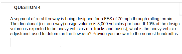 QUESTION 4
A segment of rural freeway is being designed for a FFS of 70 mph through rolling terrain.
The directional (i.e. one-way) design volume is 3,000 vehicles per hour. If 10% of the design
volume is expected to be heavy vehicles (i.e. trucks and buses), what is the heavy vehicle
adjustment used to determine the flow rate? Provide you answer to the nearest hundredths.