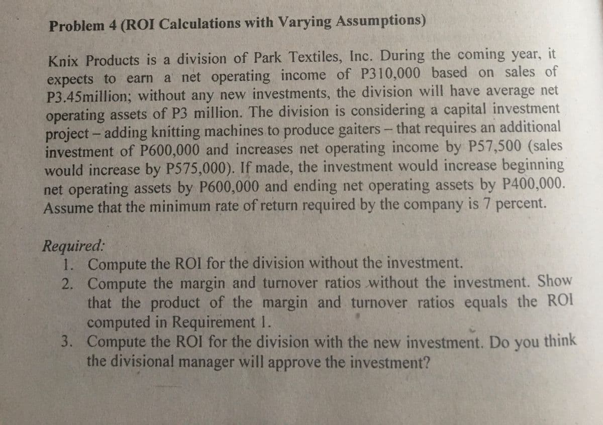 Problem 4 (ROI Calculations with Varying Assumptions)
Knix Products is a division of Park Textiles, Inc. During the coming year, it
expects to earn a net operating income of P310,000 based on sales of
P3.45million; without any new investments, the division will have average net
operating assets of P3 million. The division is considering a capital investment
project- adding knitting machines to produce gaiters
investment of P600,000 and increases net operating income by P57,500 (sales
would increase by P575,000). If made, the investment would increase beginning
net operating assets by P600,000 and ending net operating assets by P400,000.
Assume that the minimum rate of return required by the company is 7 percent.
- that requires an additional
|
Required:
1. Compute the ROI for the division without the investment.
2. Compute the margin and turnover ratios without the investment. Show
that the product of the margin and turnover ratios equals the ROI
computed in Requirement 1.
3. Compute the ROI for the division with the new investment. Do you think
the divisional manager will approve the investment?
