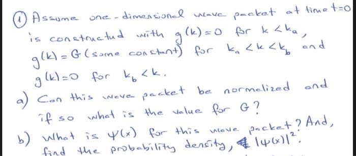 Assume one-dimensional wave packet at time t=0
is constructed with g (k)=0 for k <ka,
istant) for ka <k<k and
g(k)= G (some constant) for
g(k)=0 for k₁₂ <k.
a) Can this weve packet be normalized
what is the value for G?
if so
b) What is y(x) for this wove packet? And,
find the probability density, & 14611²
and