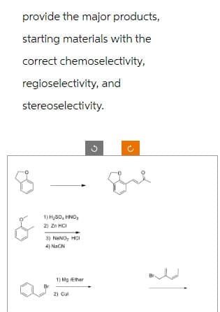 provide the major products,
starting materials with the
correct chemoselectivity,
regioselectivity, and
stereoselectivity.
1) H₂SO, HNO₂
2) Zn HCI
3) NANO, HCI
4) NaCN
1) Mg /Ether
2) Cul