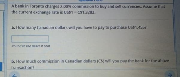 A bank in Toronto charges 2.00% commission to buy and sell currencies. Assume that
the current exchange rate is US$1 = C$1.3283.
%3D
a. How many Canadian dollars will you have to pay to purchase US$1,455?
Round to the nearest cent
b. How much commission in Canadian dollars (C$) will you pay the bank for the above
transaction?
