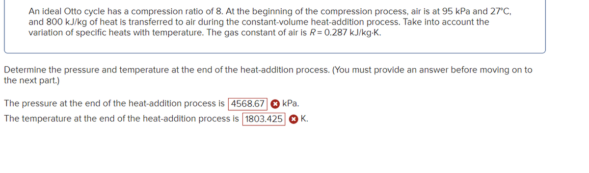 An ideal Otto cycle has a compression ratio of 8. At the beginning of the compression process, air is at 95 kPa and 27°C,
and 800 kJ/kg of heat is transferred to air during the constant-volume heat-addition process. Take into account the
variation of specific heats with temperature. The gas constant of air is R = 0.287 kJ/kg.K.
Determine the pressure and temperature at the end of the heat-addition process. (You must provide an answer before moving on to
the next part.)
kPa.
The pressure at the end of the heat-addition process is 4568.67
The temperature at the end of the heat-addition process is 1803.425 > K.