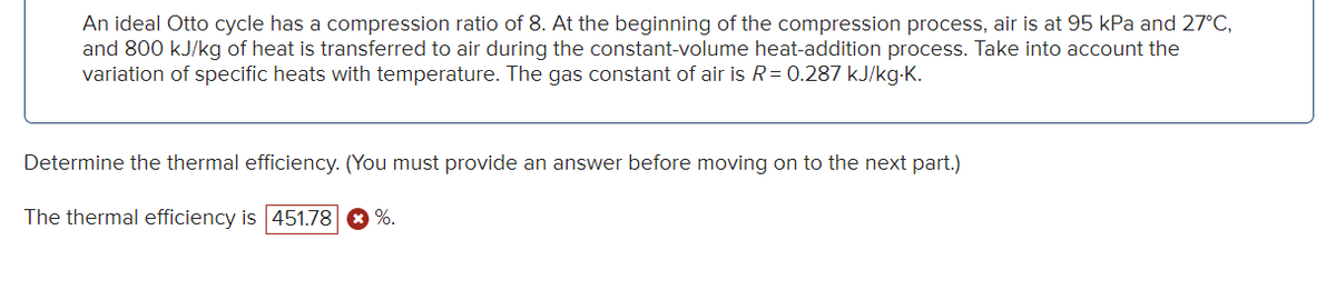 An ideal Otto cycle has a compression ratio of 8. At the beginning of the compression process, air is at 95 kPa and 27°C,
and 800 kJ/kg of heat is transferred to air during the constant-volume heat-addition process. Take into account the
variation of specific heats with temperature. The gas constant of air is R = 0.287 kJ/kg.K.
Determine the thermal efficiency. (You must provide an answer before moving on to the next part.)
The thermal efficiency is 451.78 %.