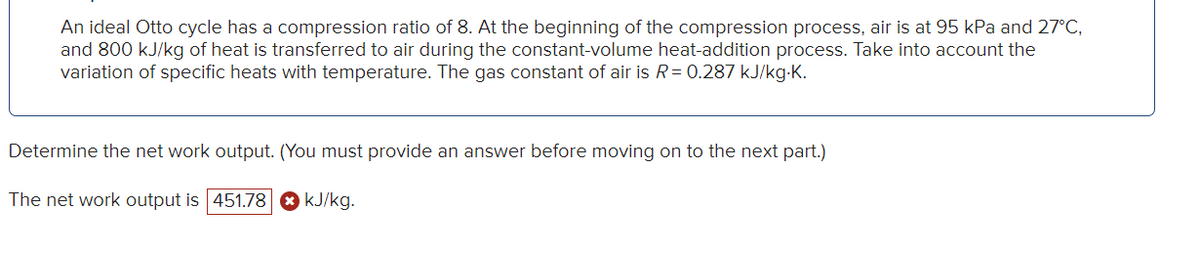 An ideal Otto cycle has a compression ratio of 8. At the beginning of the compression process, air is at 95 kPa and 27°C,
and 800 kJ/kg of heat is transferred to air during the constant-volume heat-addition process. Take into account the
variation of specific heats with temperature. The gas constant of air is R = 0.287 kJ/kg-K.
Determine the net work output. (You must provide an answer before moving on to the next part.)
The net work output is 451.78
kJ/kg.