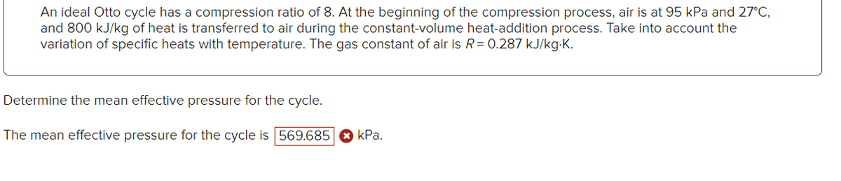 An ideal Otto cycle has a compression ratio of 8. At the beginning of the compression process, air is at 95 kPa and 27°C,
and 800 kJ/kg of heat is transferred to air during the constant-volume heat-addition process. Take into account the
variation of specific heats with temperature. The gas constant of air is R = 0.287 kJ/kg.K.
Determine the mean effective pressure for the cycle.
The mean effective pressure for the cycle is 569.685 kPa.