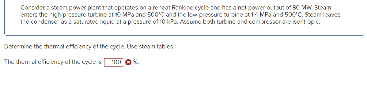 Consider a steam power plant that operates on a reheat Rankine cycle and has a net power output of 80 MW. Steam
enters the high-pressure turbine at 10 MPa and 500°C and the low-pressure turbine at 1.4 MPa and 500°C. Steam leaves
the condenser as a saturated liquid at a pressure of 10 kPa. Assume both turbine and compressor are isentropic.
Determine the thermal efficiency of the cycle. Use steam tables.
The thermal efficiency of the cycle is 100 %.