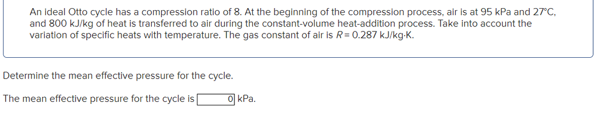 An ideal Otto cycle has a compression ratio of 8. At the beginning of the compression process, air is at 95 kPa and 27°C,
and 800 kJ/kg of heat is transferred to air during the constant-volume heat-addition process. Take into account the
variation of specific heats with temperature. The gas constant of air is R = 0.287 kJ/kg-K.
Determine the mean effective pressure for the cycle.
The mean effective pressure for the cycle is
0 kPa.
