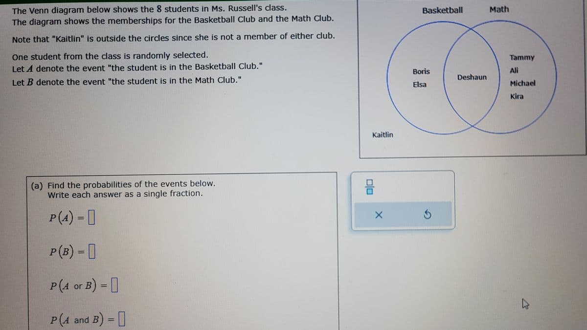 The Venn diagram below shows the 8 students in Ms. Russell's class.
The diagram shows the memberships for the Basketball Club and the Math Club.
Note that "Kaitlin" is outside the circles since she is not a member of either club.
One student from the class is randomly selected.
Let A denote the event "the student is in the Basketball Club."
Let B denote the event "the student is in the Math Club."
(a) Find the probabilities of the events below.
Write each answer as a single fraction.
P (4) =
P (B) = 0
P (4 or B) =
P(4 and B) = []
Kaitlin
88
X
Basketball
Boris
Elsa
Ś
Deshaun
Math
Tammy
Ali
Michael
Kira
L