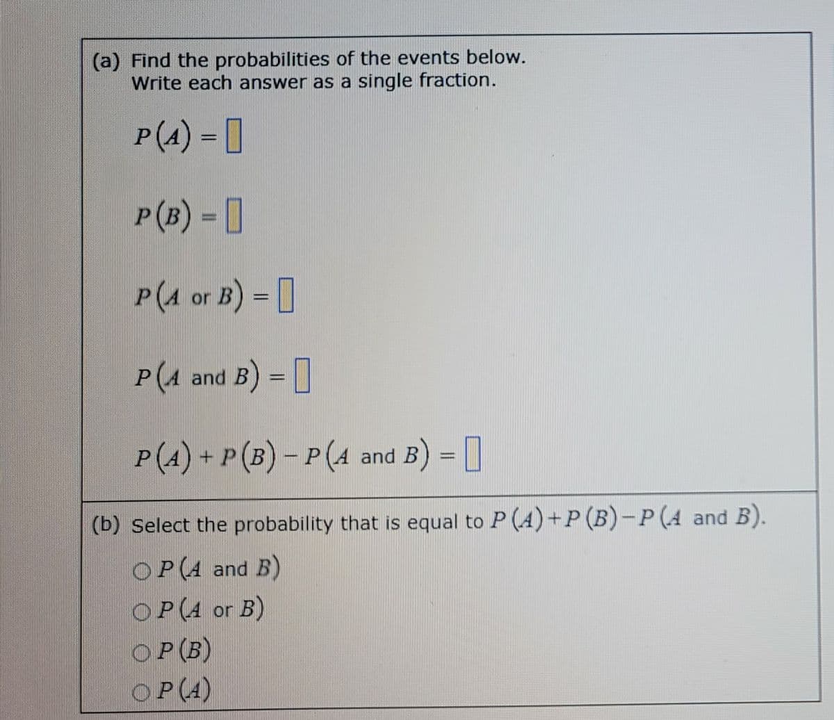 (a) Find the probabilities of the events below.
Write each answer as a single fraction.
P(A) =
P (B) =
P(1 or B) =
P (4 and B) =
P (4) + P (B) − P (A and B) =
(b) Select the probability that is equal to P (4)+P (B)-P (A and B).
OP(A and B)
OP(A or B)
OP (B)
OP (4)