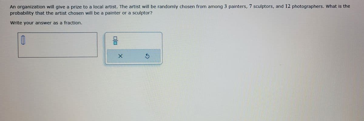An organization will give a prize to a local artist. The artist will be randomly chosen from among 3 painters, 7 sculptors, and 12 photographers. What is the
probability that the artist chosen will be a painter or a sculptor?
Write your answer as a fraction.
Ú
X