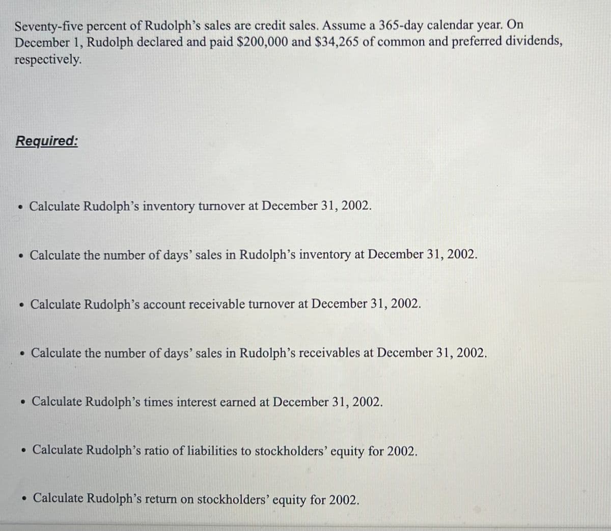 Seventy-five percent of Rudolph's sales are credit sales. Assume a 365-day calendar year. On
December 1, Rudolph declared and paid $200,000 and $34,265 of common and preferred dividends,
respectively.
Required:
• Calculate Rudolph's inventory turnover at December 31, 2002.
• Calculate the number of days' sales in Rudolph's inventory at December 31, 2002.
• Calculate Rudolph's account receivable turnover at December 31, 2002.
• Calculate the number of days' sales in Rudolph's receivables at December 31, 2002.
• Calculate Rudolph's times interest earned at December 31, 2002.
• Calculate Rudolph's ratio of liabilities to stockholders' equity for 2002.
• Calculate Rudolph's return on stockholders' equity for 2002.