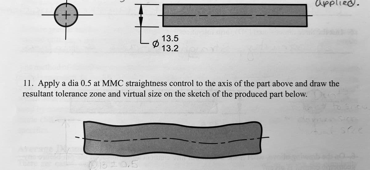applied.
13.5
13.2
11. Apply a dia 0.5 at MMC straightness control to the axis of the part above and draw the
resultant tolerance zone and virtual size on the sketch of the produced part below.
to Sicu
ere
B1320.5
