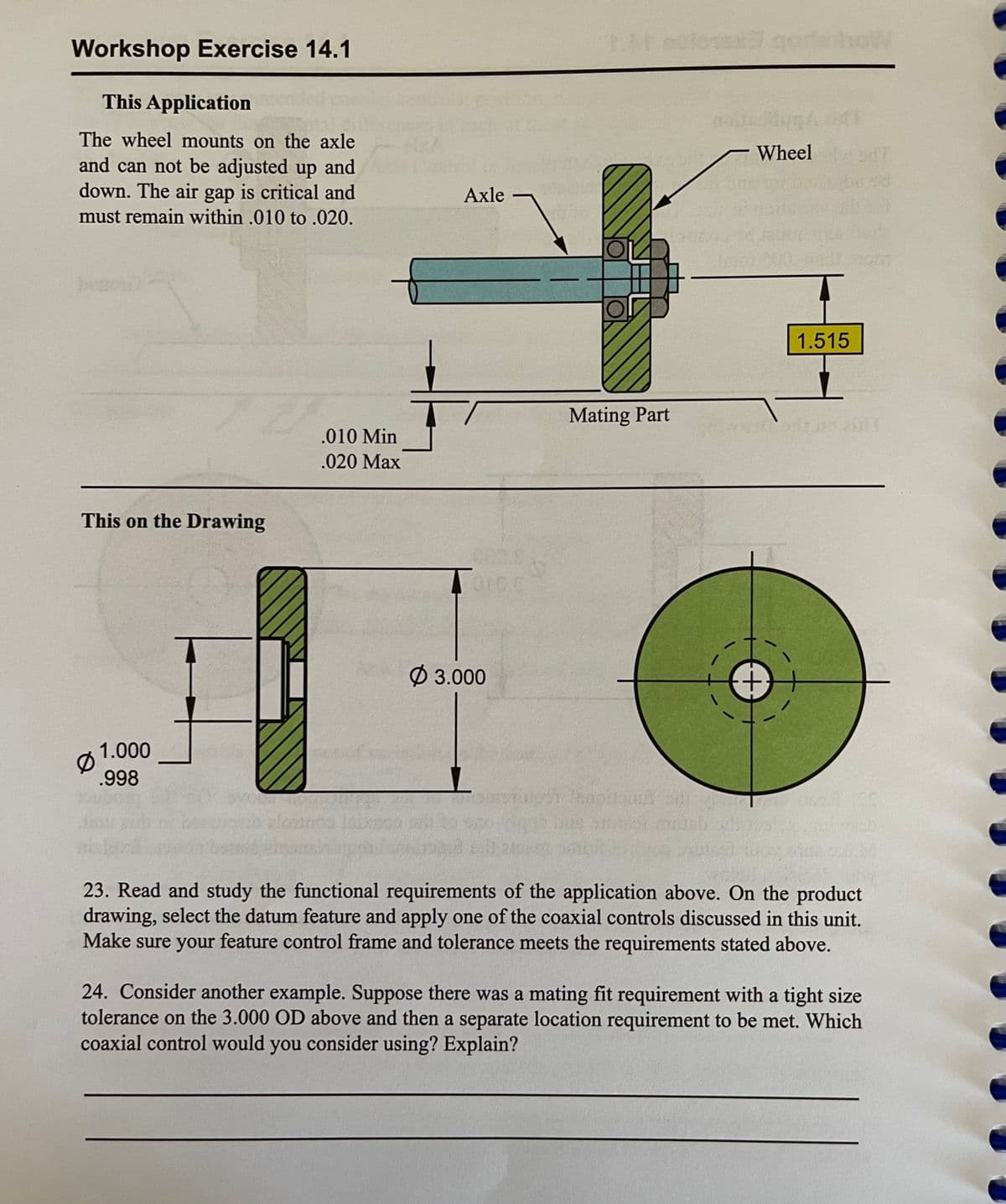 Workshop Exercise 14.1
1 estorex goroW
This Application
The wheel mounts on the axle
Wheel
and can not be adjusted up and
down. The air gap is critical and
must remain within .010 to .020.
Axle
1.515
Mating Part
.010 Min
.020 Max
This on the Drawing
Ø 3.000
1.000
.998
23. Read and study the functional requirements of the application above. On the product
drawing, select the datum feature and apply one of the coaxial controls discussed in this unit.
Make sure your feature control frame and tolerance meets the requirements stated above.
24. Consider another example. Suppose there was a mating fit requirement with a tight size
tolerance on the 3.000 OD above and then a separate location requirement to be met. Which
coaxial control would you consider using? Explain?
