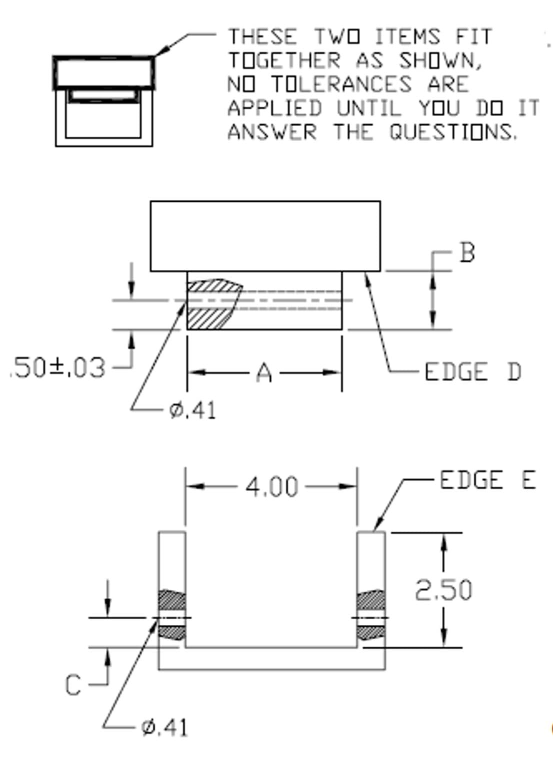 THESE TWO ITEMS FIT
TOGETHER AS SHOWN,
NO TOLERANCES ARE
APPLIED UNTIL YOU D0 IT
ANSWER THE QUESTIONS.
.50±,03
A -
EDGE D
Ø.41
4.00
-EDGE E
2.50
Ø,41
