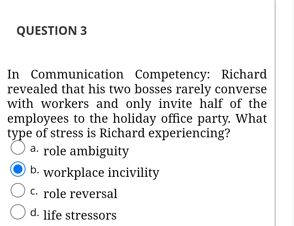 QUESTION 3
In Communication Competency: Richard
revealed that his two bosses rarely converse
with workers and only invite half of the
employees to the holiday office party. What
type of stress is Richard experiencing?
a. role ambiguity
b. workplace incivility
C. role reversal
d. life stressors

