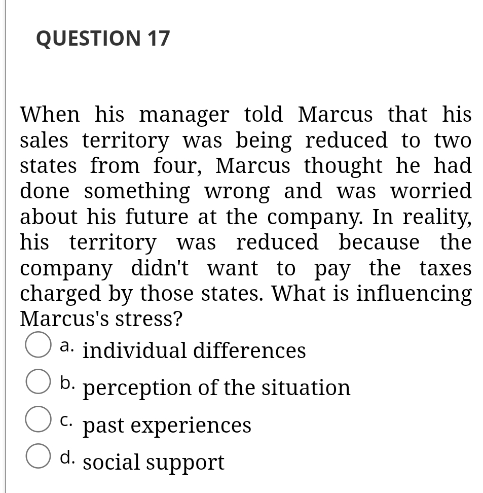 QUESTION 17
When his manager told Marcus that his
sales territory was being reduced to two
states from four, Marcus thought he had
done something wrong and was worried
about his future at the company. In reality,
his territory was reduced because the
company didn't want to pay the taxes
charged by those states. What is influencing
Marcus's stress?
a. individual differences
b.
perception of the situation
past experiences
d. social support
C.
