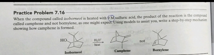 Practice Problem 7.16
When the compound called isoborneol is heated with 9 M sulfuric acid, the product of the reaction is the compound
called camphene and not bornylene, as one might expect. Using models to assist you, write a step-by-step mechanism
showing how camphene is formed.
HO
H,O
not
heat
Isoborneol
Camphene
Bornylene
