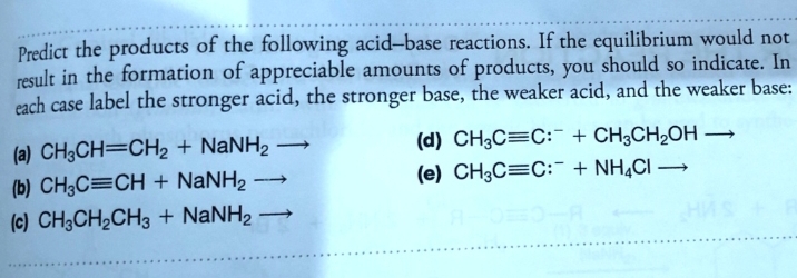 Predict the products of the following acid-base reactions. If the equilibrium would not
result in the formation of appreciable amounts of products, you should so indicate. In
each case label the stronger acid, the stronger base, the weaker acid, and the weaker base:
(a) CH3CH=CH2 + NANH2
(d) CH3C=C: + CH;CH2OH →
(e) CH3C=C:- + NH¾CI –
|
(b) CH;C=CH + NaNH2
(c) CH3CH2CH3 + NANH2 →
|
HAS
