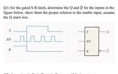 Q1) for the gated S-R latch, determine the Q and Q for the inputs in the
figure below, show them the proper relation to the enable input, assume
the Q starts low.
EN
EN
R
R
