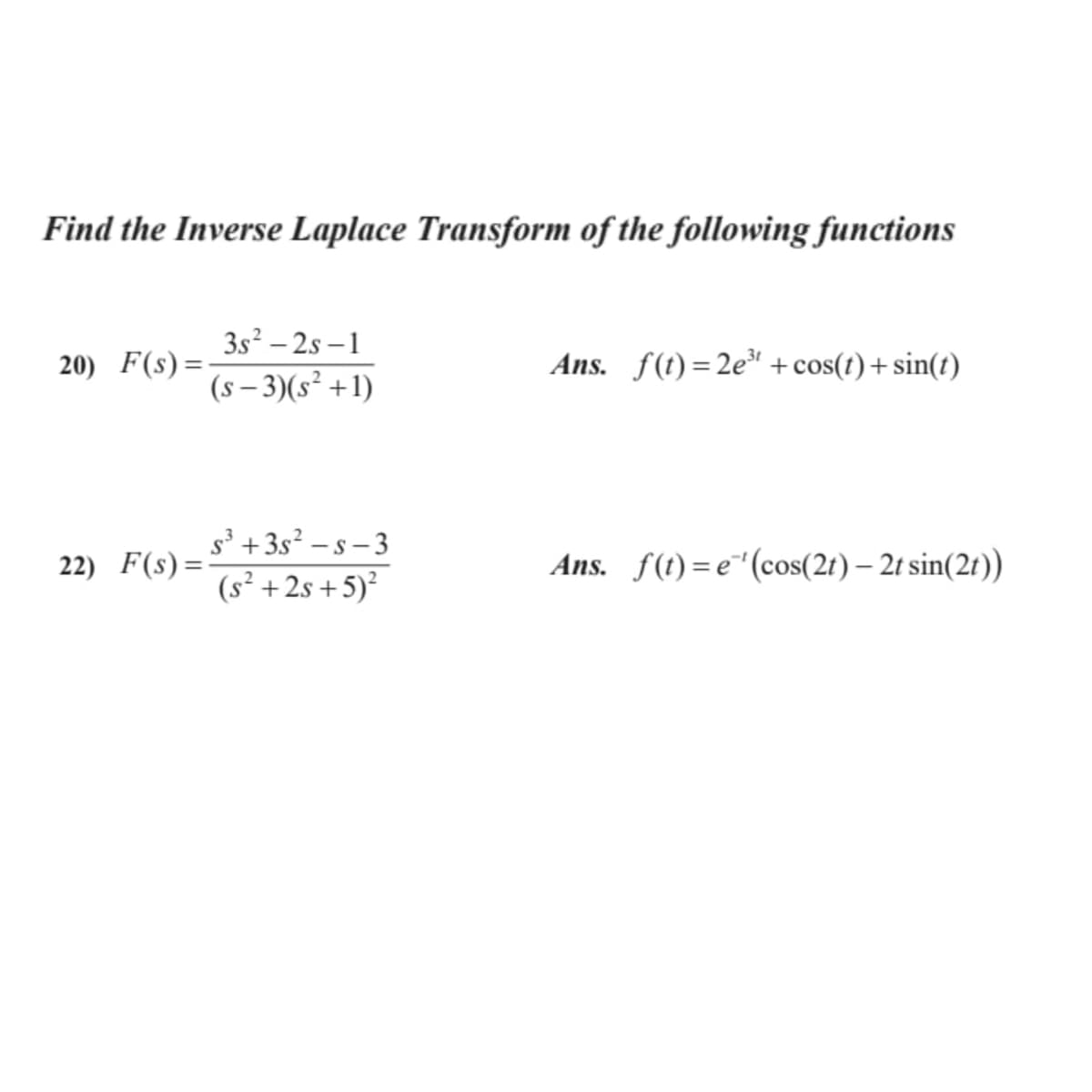 Find the Inverse Laplace Transform of the following functions
3s² – 2s –1
(s – 3)(s² +1)
20) F(s) =-
Ans. f(t)=2e + cos(t) + sin(t)
s° +3s² – s – 3
(s² +2s +5)?
-.
22) F(s)=
Ans. f(t) =e"(cos(2r) – 2t sin(2r))
