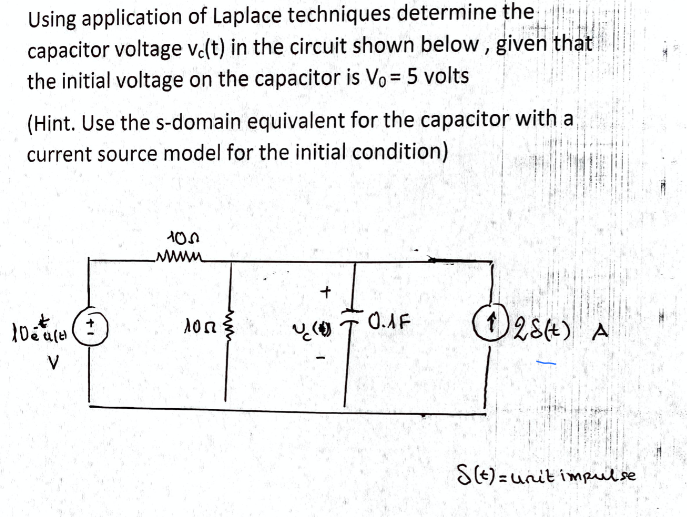 Using application of Laplace techniques determine the T
capacitor voltage v(t) in the circuit shown below , given that
the initial voltage on the capacitor is Vo = 5 volts
(Hint. Use the s-domain equivalent for the capacitor with a
current source model for the initial condition)
O28e) A
V
S(E) =unit impulse
