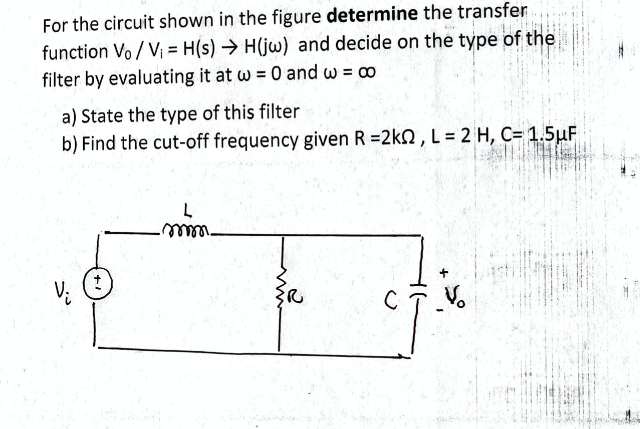 For the circuit shown in the figure determine the transfer
function Vo / V = H(s) → H(jw) and decide on the type of the
filter by evaluating it at w = 0 and w = o
a) State the type of this filter
b) Find the cut-off frequency given R =2kn , L = 2 H, C= 1.5µF
