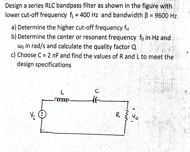 Design a series RLC bandpass filter as shown in the figure with
lower cut-off frequency f = 400 Hz and bandwidth B = 9600 Hz
a) Determine the higher cut-off frequency fH
b) Determine the center or resonant frequency fo in Hz and
wo in rad/s and calculate the quality factor Q
c) Choose C = 2 nF and find the values of R and L to meet the
design specifications
C
R
No
