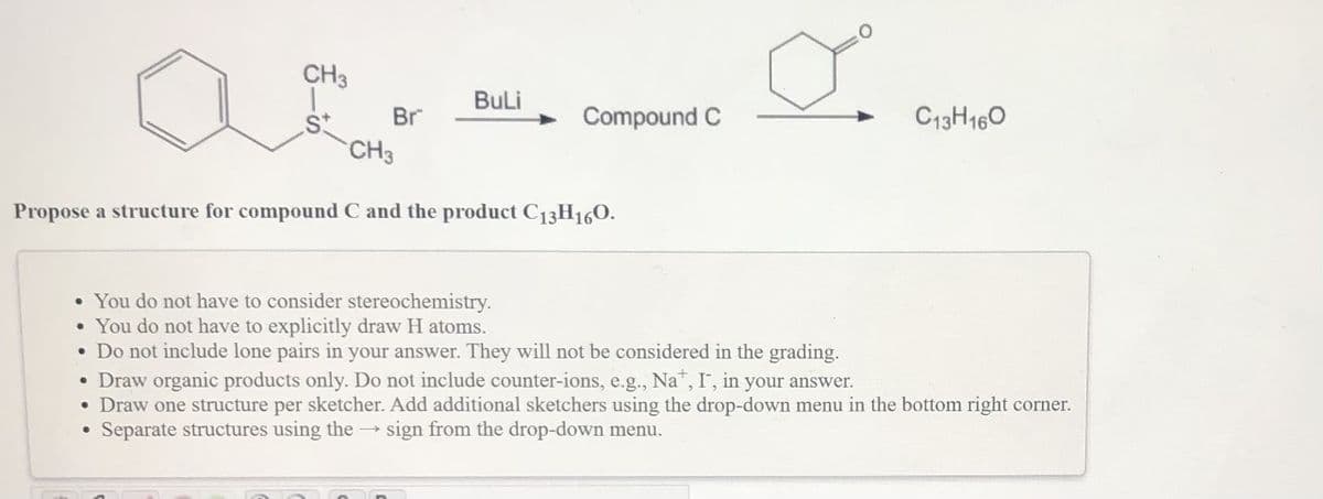 CH3
Buli
Br
Compound C
C13H160
CH3
Propose a structure for compound C and the product C13H160.
• You do not have to consider stereochemistry.
You do not have to explicitly draw H atoms.
• Do not include lone pairs in your answer. They will not be considered in the grading.
• Draw organic products only. Do not include counter-ions, e.g., Na, I, in your answer.
• Draw one structure per sketcher. Add additional sketchers using the drop-down menu in the bottom right corner.
Separate structures using the → sign from the drop-down menu.
