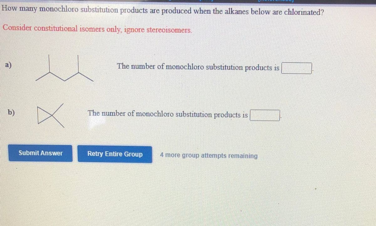 How many monochloro substitution products are produced when the alkanes below are chlorinated?
Consider constitutional isomers only, ignore stereoisomers.
a)
The number of monochloro substitution products is
b)
The number of monochloro substitution products is
Submit Answer
Retry Entire Group
4 more group attempts remaining,
