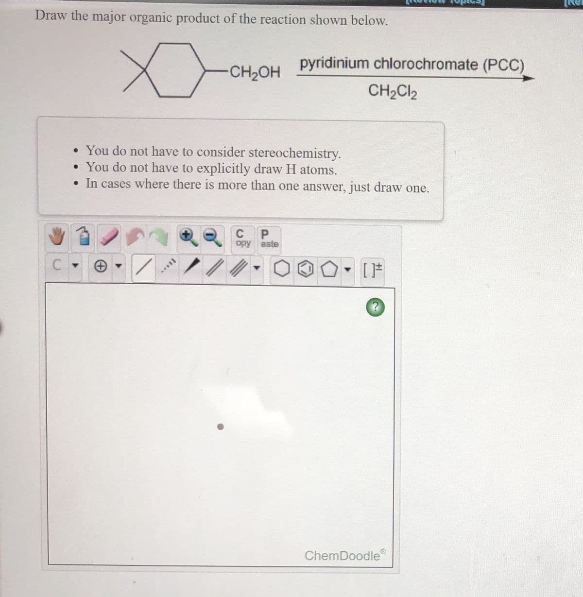Draw the major organic product of the reaction shown below.
pyridinium chlorochromate (PCC)
-CH2OH
CH2CI2
• You do not have to consider stereochemistry.
• You do not have to explicitly draw H atoms.
• In cases where there is more than one answer, just draw one.
opy
aste
[F
ChemDoodle
