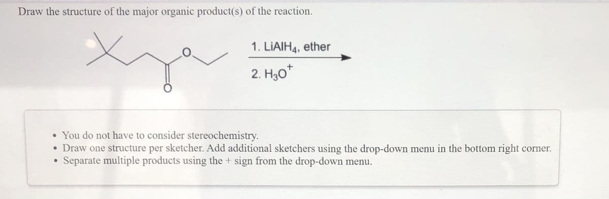 Draw the structure of the major organic product(s) of the reaction.
1. LIAIH4, ether
2. H30*
• You do not have to consider stereochemistry.
• Draw one structure per sketcher. Add additional sketchers using the drop-down menu in the bottom right corner.
Separate multiple products using the + sign from the drop-down menu.
