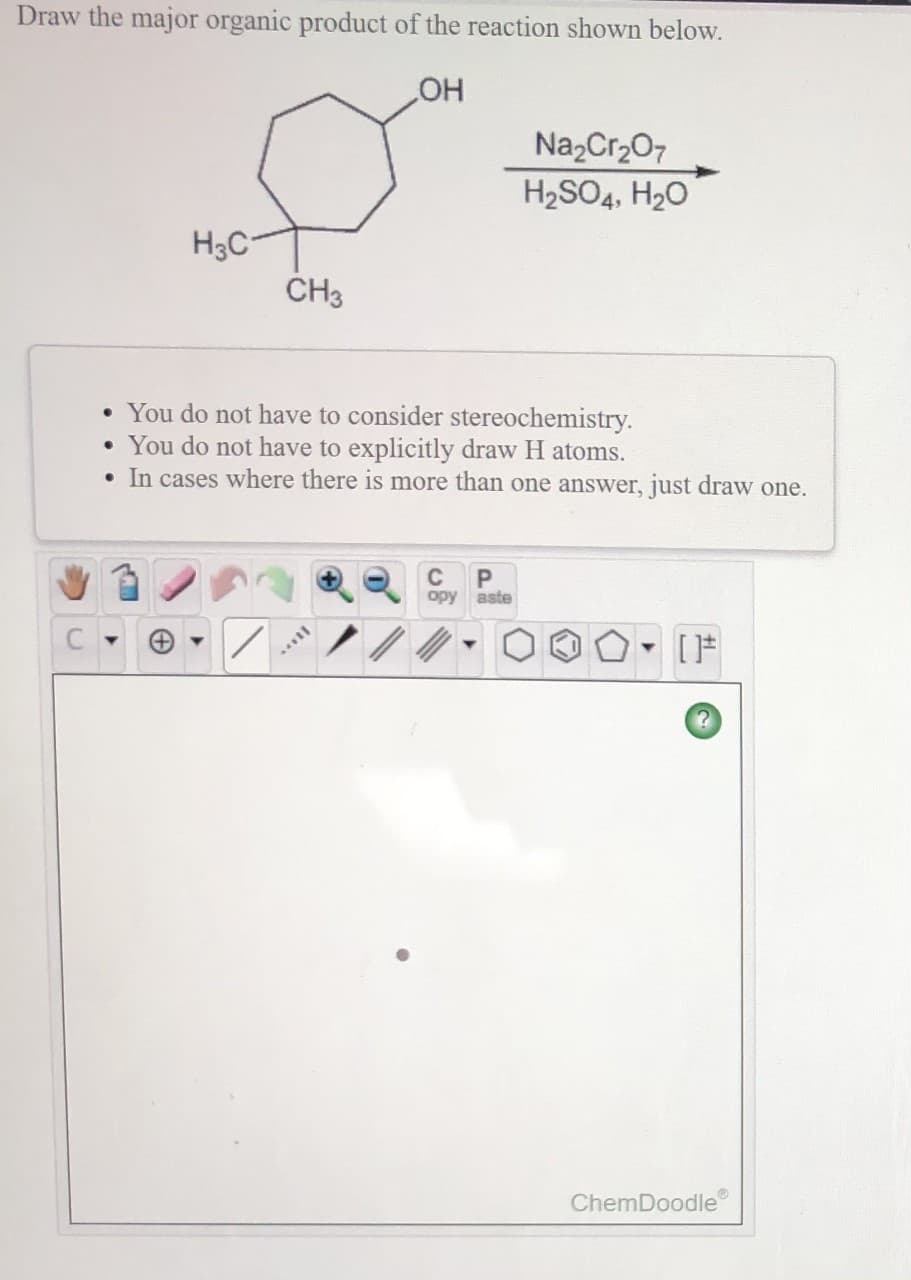 Draw the major organic product of the reaction shown below.
HO
NazCr207
H2SO4, H20
H3C
CH3
• You do not have to consider stereochemistry.
• You do not have to explicitly draw H atoms.
• In cases where there is more than one answer, just draw one.
C
opy aste
ChemDoodle
