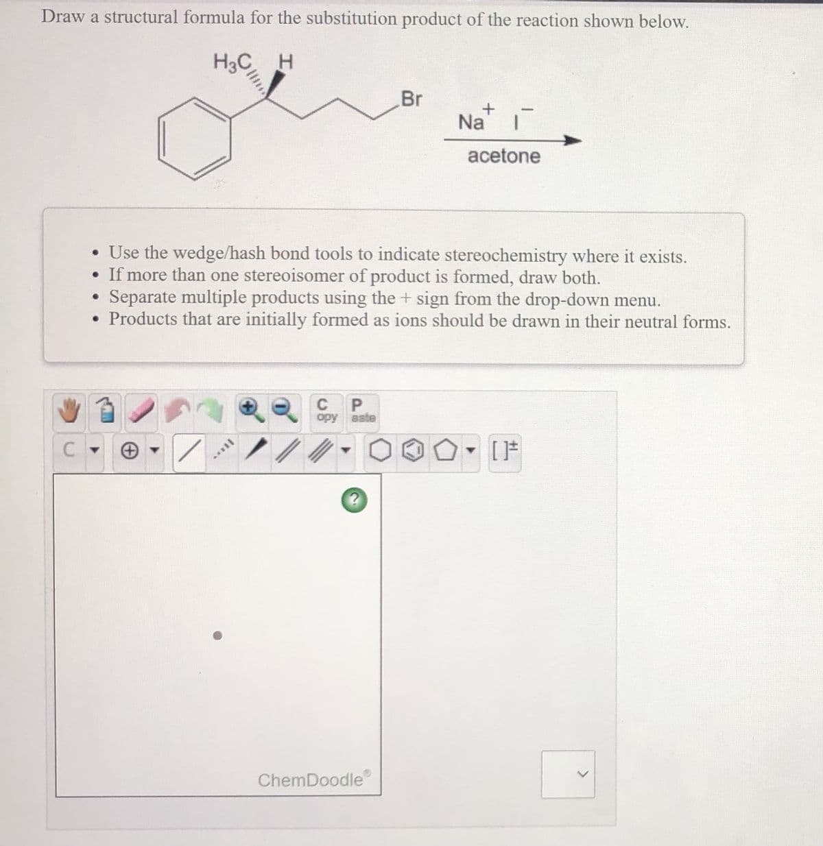 Draw a structural formula for the substitution product of the reaction shown below.
H3C H
Br
Na'
acetone
• Use the wedge/hash bond tools to indicate stereochemistry where it exists.
• If more than one stereoisomer of product is formed, draw both.
Separate multiple products using the + sign from the drop-down menu.
• Products that are initially formed as ions should be drawn in their neutral forms.
C
P
opy aste
[F
ChemDoodle
