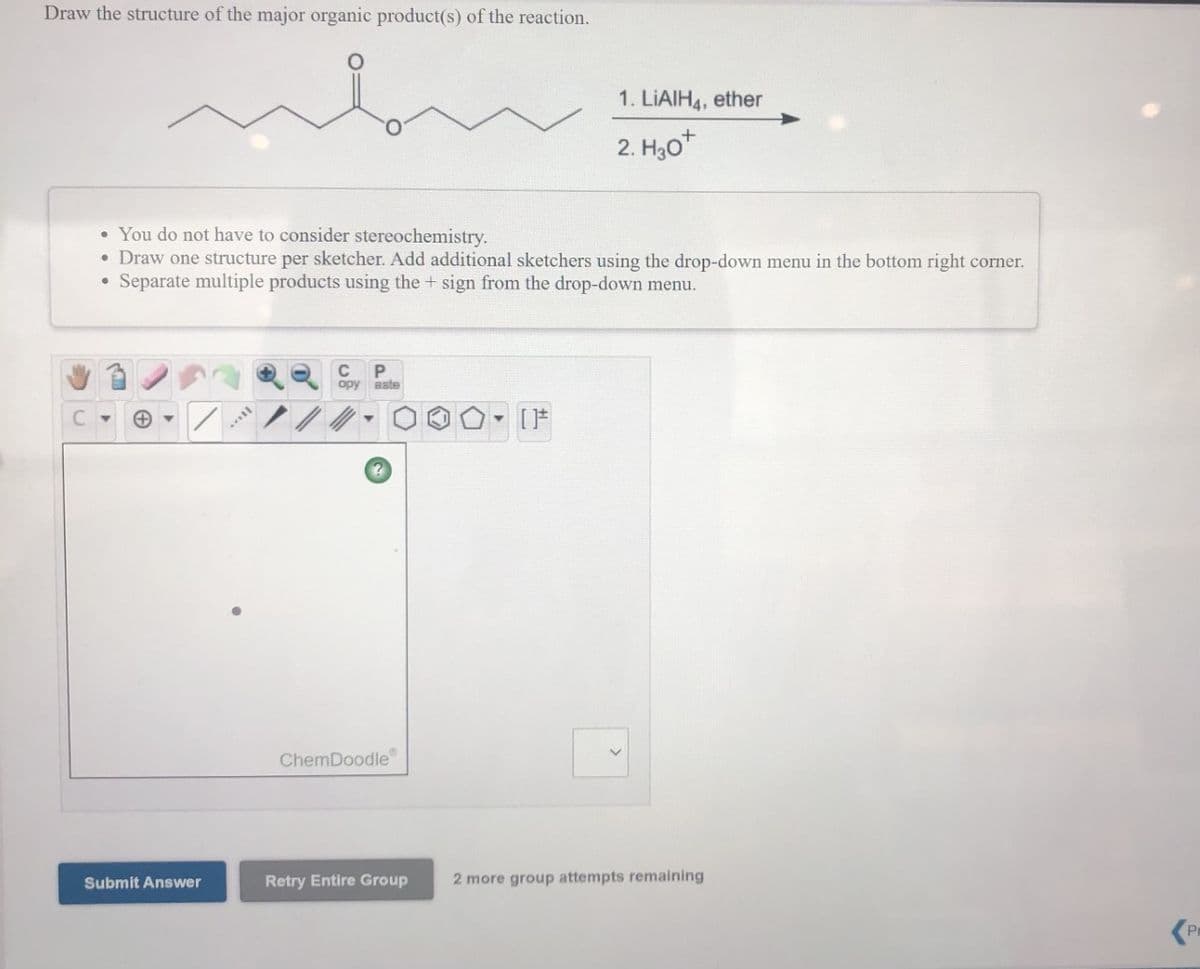 Draw the structure of the major organic product(s) of the reaction.
1. LIAIH4, ether
2. H30*
• You do not have to consider stereochemistry.
• Draw one structure per sketcher. Add additional sketchers using the drop-down menu in the bottom right corner.
Separate multiple products using the + sign from the drop-down menu.
opy aste
ChemDoodle
Submit Answer
Retry Entire Group
2 more group attempts remaining
