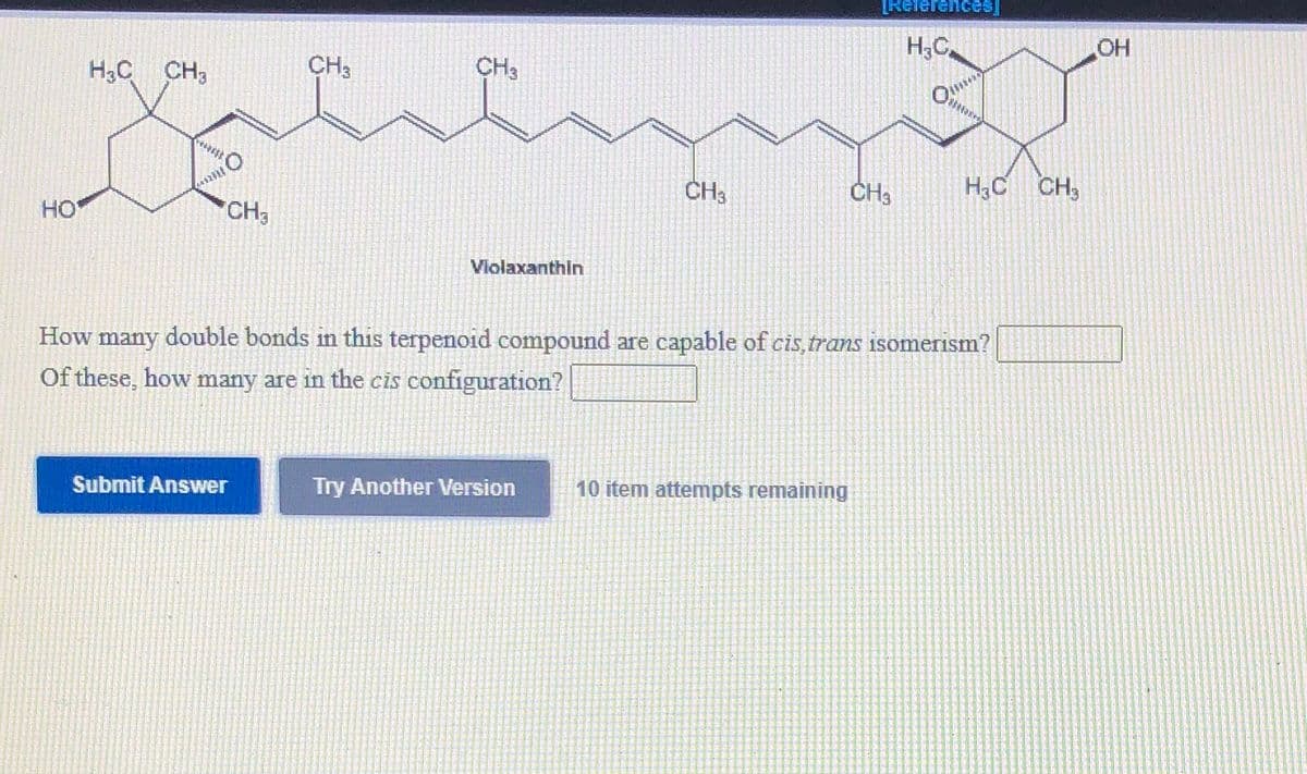 [Relerences
H;C
H3C CH3
CH3
CH3
CH3
CH3
H,C CH,
HO
CH3
Violaxanthin
How many double bonds in this terpenoid compound are capable of cis,trans isomerism?
Of these, how many are in the cis configuration?
Submit Answer
Try Another Version
10 item attempts remaining
